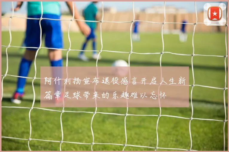 阿什利扬宣布退役感言开启人生新篇章足球带来的乐趣难以忘怀