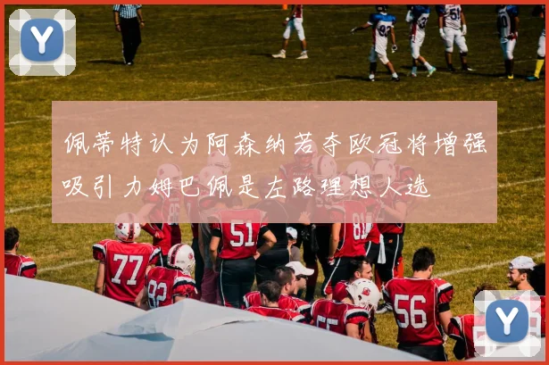 佩蒂特认为阿森纳若夺欧冠将增强吸引力姆巴佩是左路理想人选