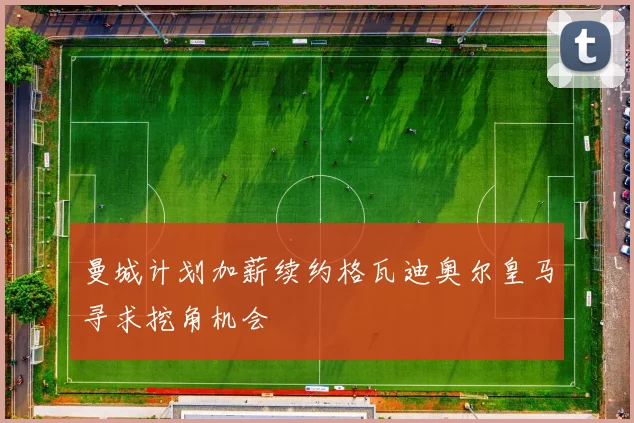 曼城计划加薪续约格瓦迪奥尔皇马寻求挖角机会