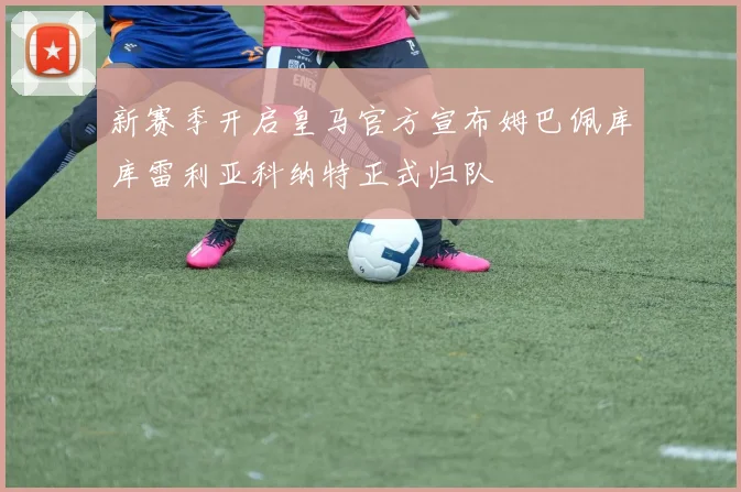 新赛季开启皇马官方宣布姆巴佩库库雷利亚科纳特正式归队