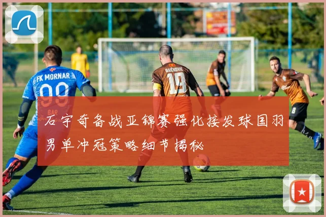 石宇奇备战亚锦赛强化接发球国羽男单冲冠策略细节揭秘
