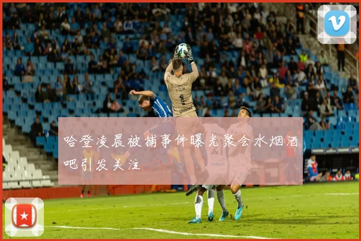 哈登凌晨被捕事件曝光聚会水烟酒吧引发关注