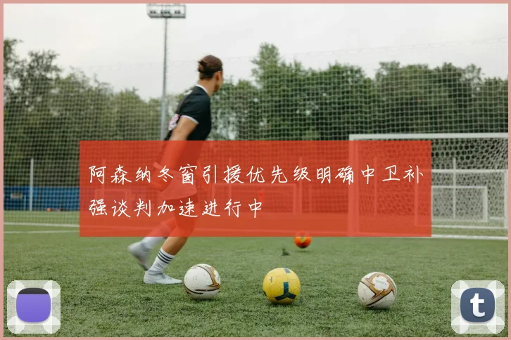 阿森纳冬窗引援优先级明确中卫补强谈判加速进行中