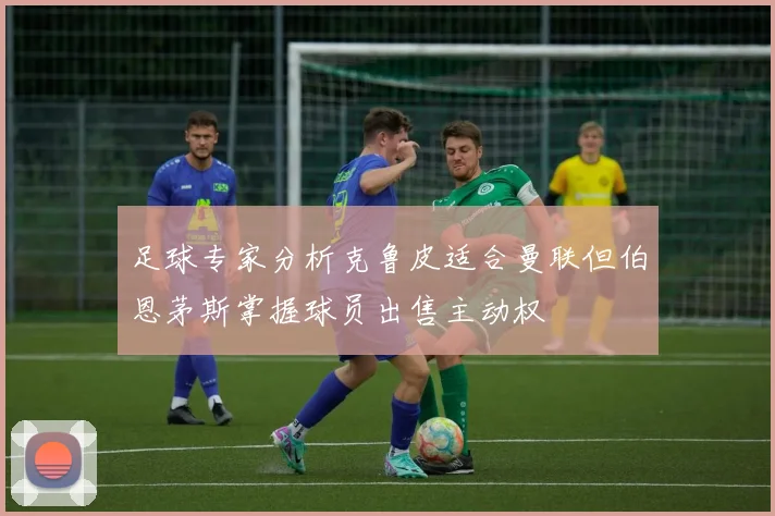 足球专家分析克鲁皮适合曼联但伯恩茅斯掌握球员出售主动权