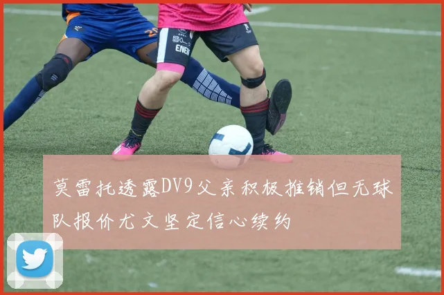 莫雷托透露DV9父亲积极推销但无球队报价尤文坚定信心续约