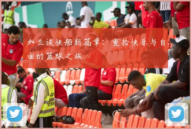 加兰谈快船新篇章：重拾快乐与自由的篮球之旅