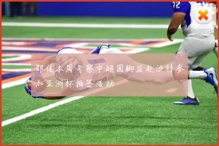邵佳本周考察中超国脚后赴沙特参加亚洲杯抽签活动