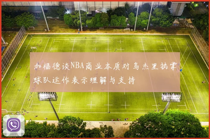加福德谈NBA商业本质对乌杰里执掌球队运作表示理解与支持