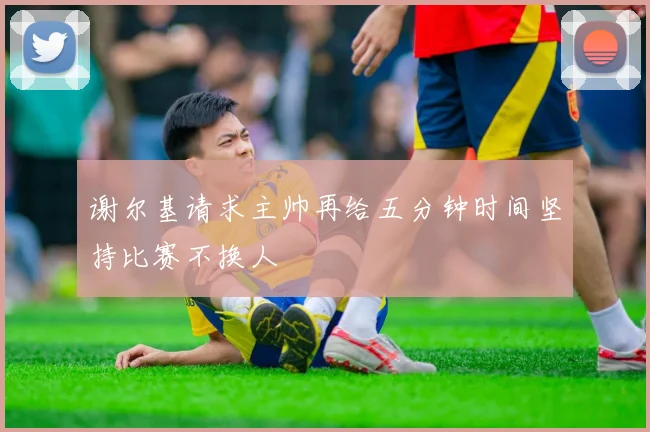 谢尔基请求主帅再给五分钟时间坚持比赛不换人