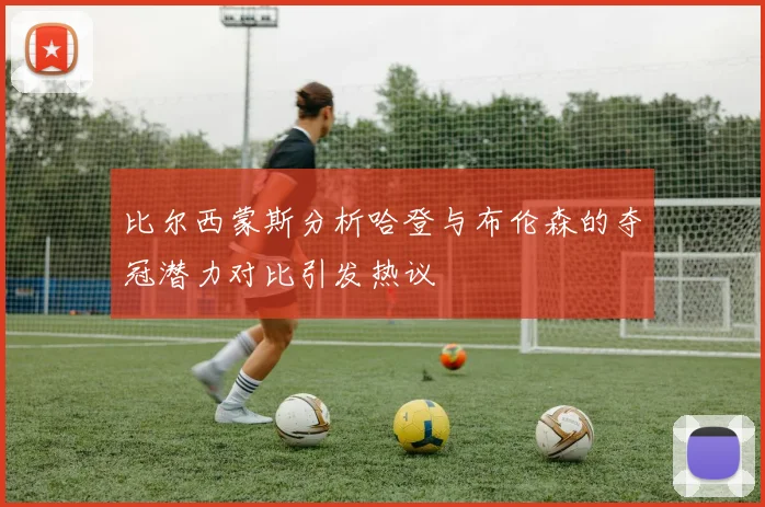 比尔西蒙斯分析哈登与布伦森的夺冠潜力对比引发热议