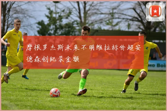 摩根罗杰斯未来不明维拉标价超安德森创纪录金额