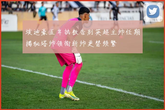 埃迪豪五年执教告别英超主帅任期揭秘塔帅领衔新帅更替频繁