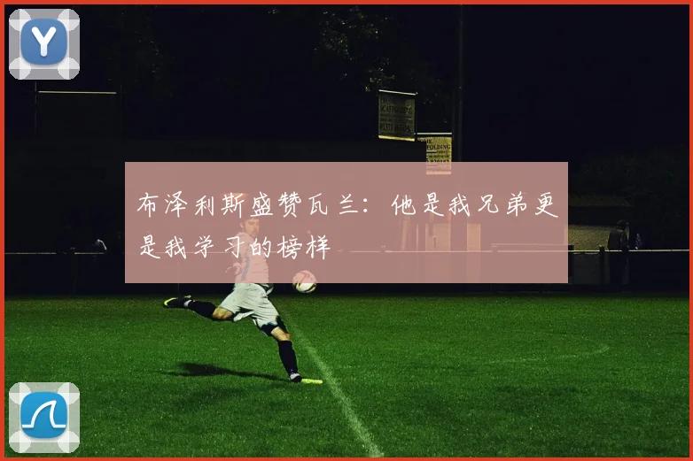 布泽利斯盛赞瓦兰：他是我兄弟更是我学习的榜样