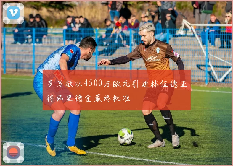 罗马欲以4500万欧元引进林伍德正待弗里德金最终批准