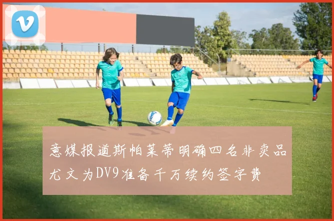意媒报道斯帕莱蒂明确四名非卖品尤文为DV9准备千万续约签字费
