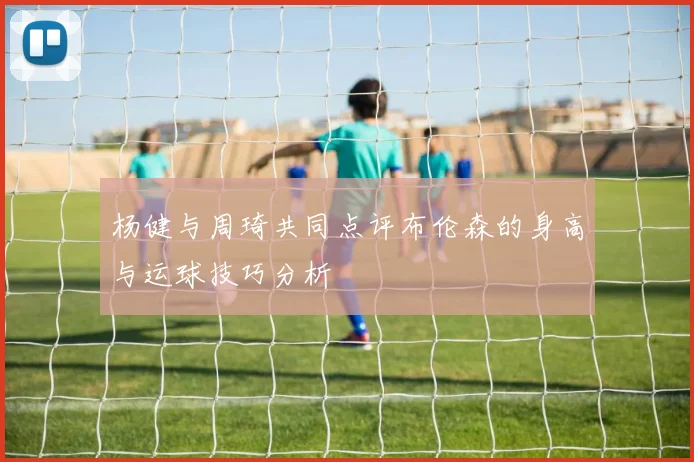 杨健与周琦共同点评布伦森的身高与运球技巧分析
