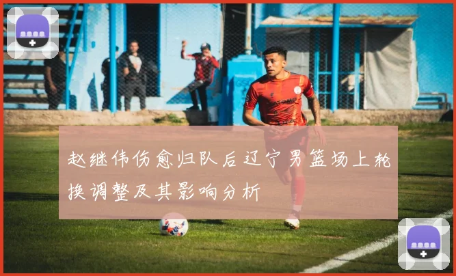 赵继伟伤愈归队后辽宁男篮场上轮换调整及其影响分析