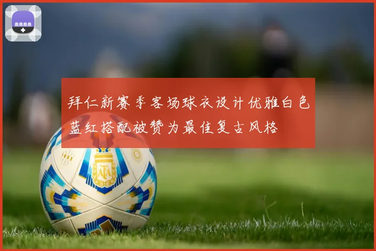 拜仁新赛季客场球衣设计优雅白色蓝红搭配被赞为最佳复古风格