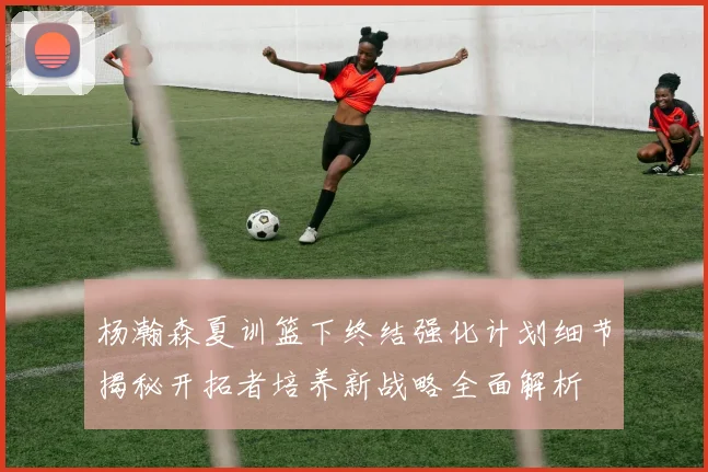 杨瀚森夏训篮下终结强化计划细节揭秘开拓者培养新战略全面解析