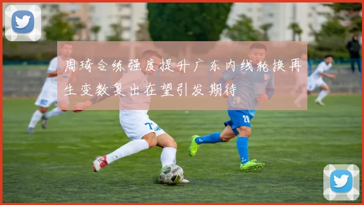 周琦合练强度提升广东内线轮换再生变数复出在望引发期待
