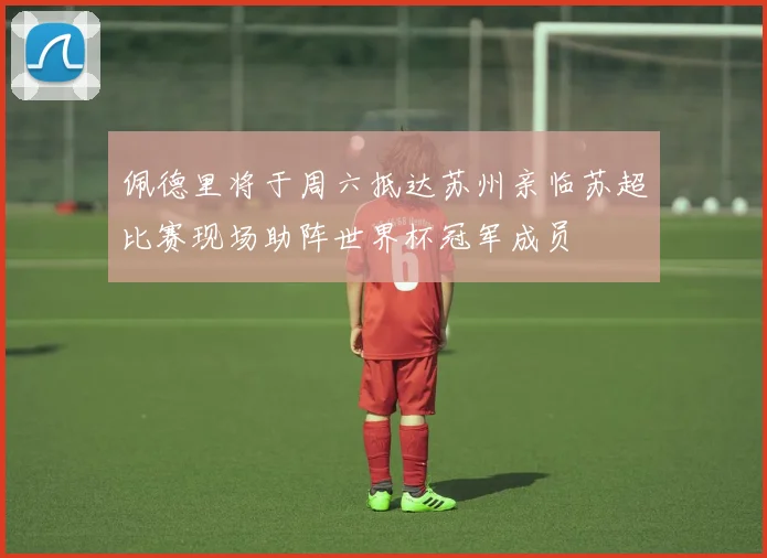 佩德里将于周六抵达苏州亲临苏超比赛现场助阵世界杯冠军成员
