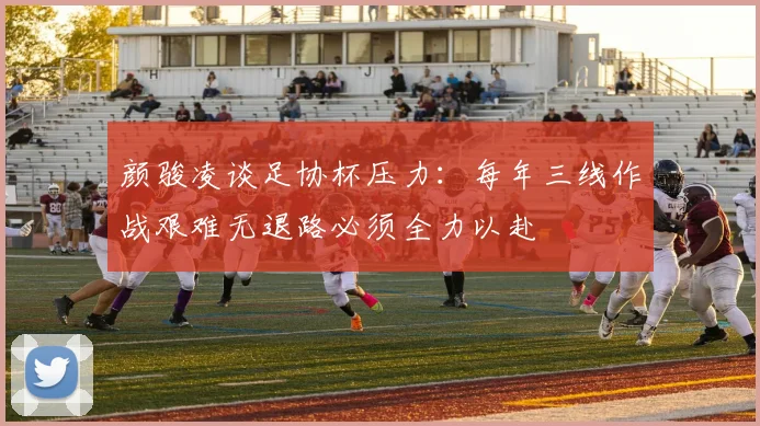 颜骏凌谈足协杯压力：每年三线作战艰难无退路必须全力以赴
